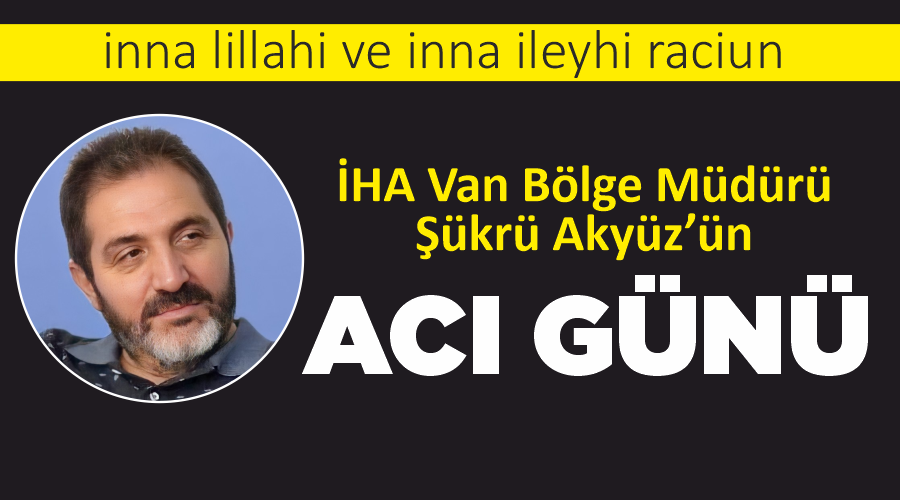 İHA Van Bölge Müdürü Şükrü Akyüz’ün acı günü