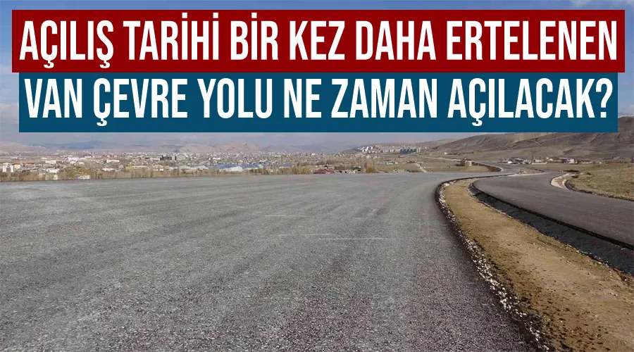 Açılış tarihi bir kez daha ertelenen Van Çevre Yolu ne zaman açılacak?