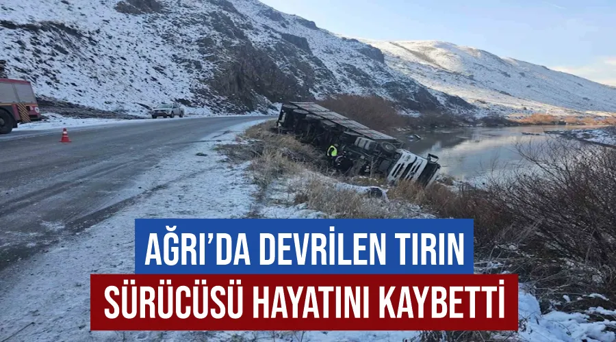 Ağrı’da devrilen tırın sürücüsü hayatını kaybetti