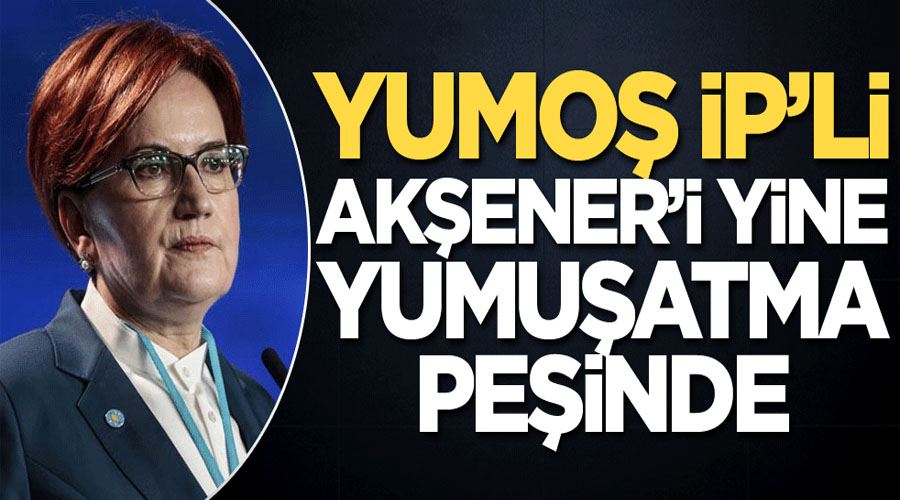 Yumoş İP’li, Akşener’i yine yumuşatma peşinde