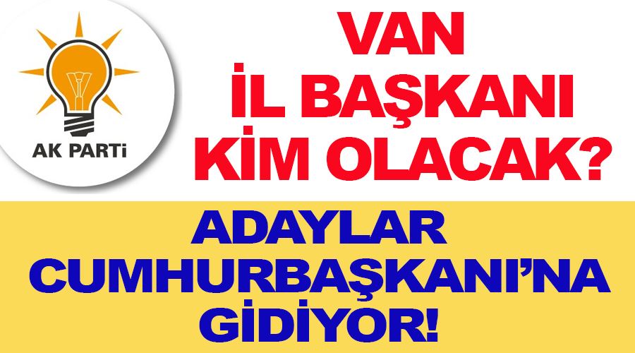 AK Parti Van İl Başkanı kim olacak, Adaylar Cumhurbaşkanlığına gidiyor!