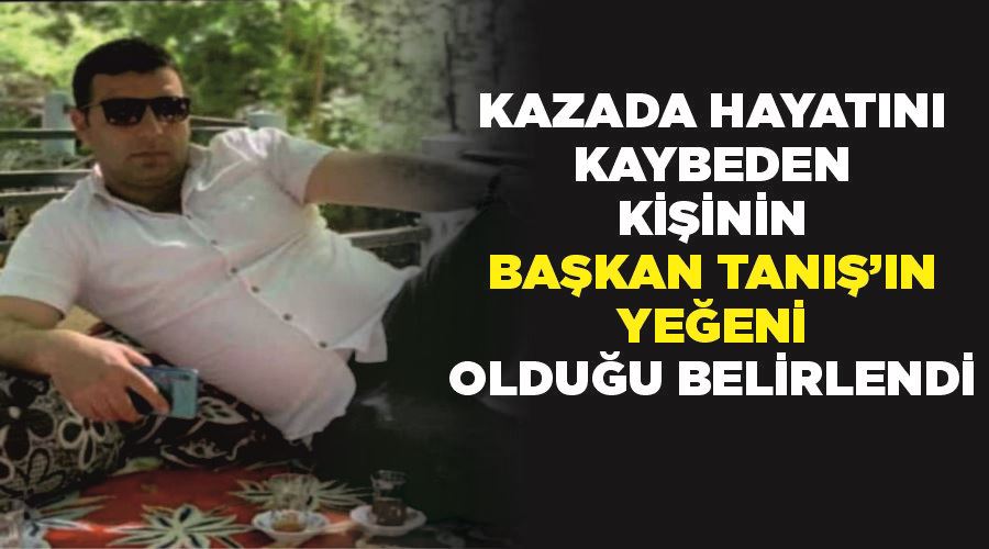 Kazada hayatını kaybeden kişinin Başkan Tanış’ın yeğeni olduğu belirlendi