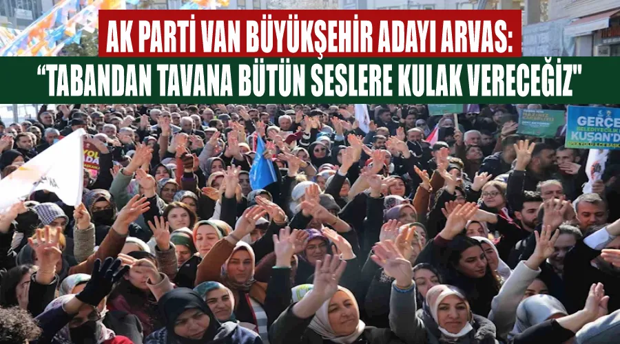 AK Parti Van Büyükşehir Adayı Arvas: “Tabandan tavana bütün seslere kulak vereceğiz