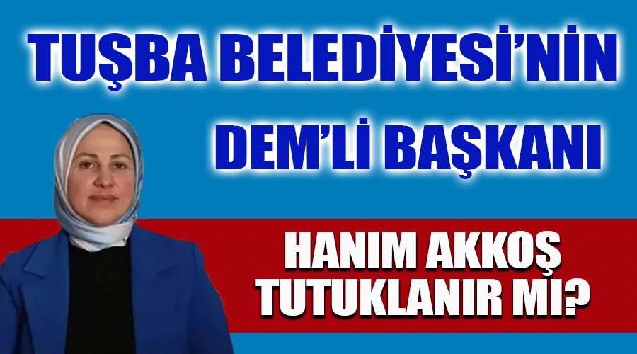 Tuşba Belediye Başkanı DEM’li Hanım Akkoş Tutuklanır mı?