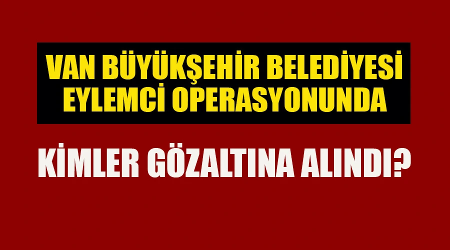 Van Büyükşehir’de Polis Operasyonunda Kimler Gözaltına Alındı?