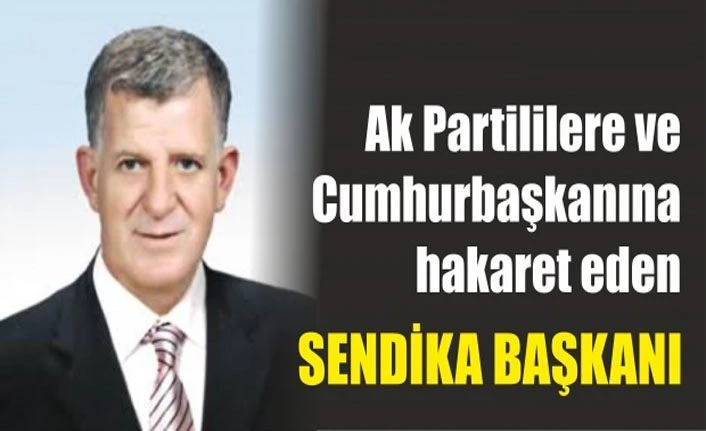 AK Partililere ve Cumhurbaşkanı’na hakaret eden sendika başkanı!