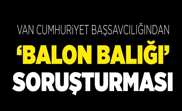 Van Cumhuriyet Başsavcılığından ‘balon balığı’ soruşturması