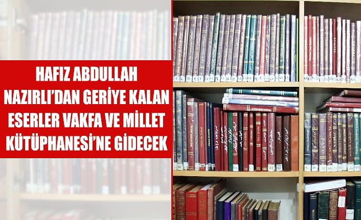 Hafız Abdullah Nazırlı’dan geriye kalan eserler vakfa ve Millet Kütüphanesi’ne gidecek